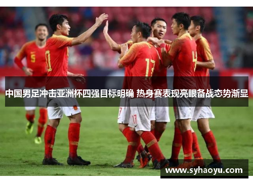 中国男足冲击亚洲杯四强目标明确 热身赛表现亮眼备战态势渐显