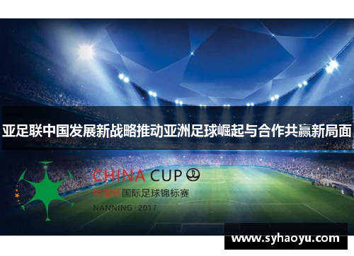 亚足联中国发展新战略推动亚洲足球崛起与合作共赢新局面