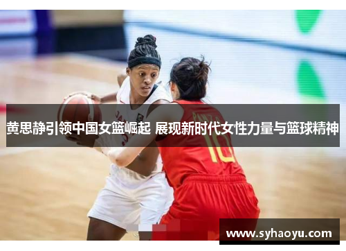 黄思静引领中国女篮崛起 展现新时代女性力量与篮球精神